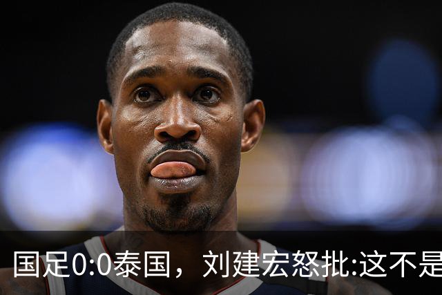 国足0:0泰国，刘建宏怒批:这不是友谊赛，是“比烂”大赛