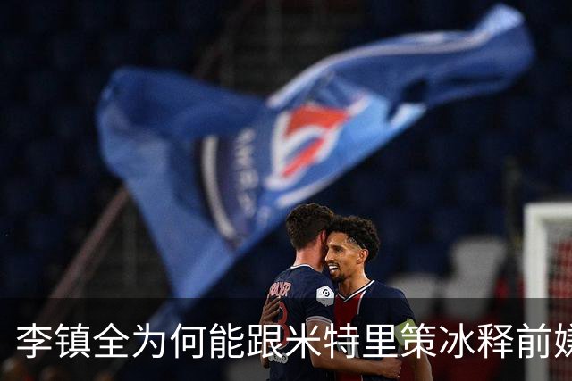 李镇全为何能跟米特里策冰释前嫌，背后原因找到了，赢得球迷点赞