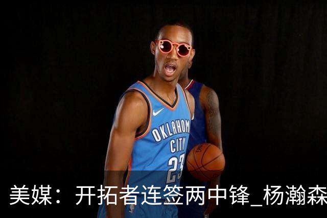 美媒：开拓者连签两中锋 杨瀚森位置岌岌可危