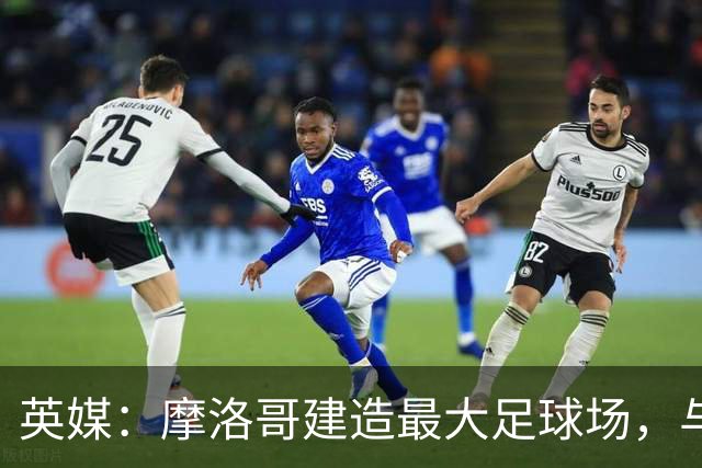 英媒：摩洛哥建造最大足球场，与西班牙争夺世界杯决赛举办权