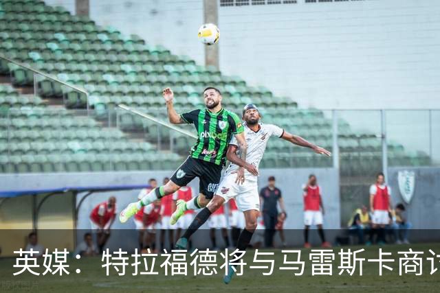 英媒：特拉福德将与马雷斯卡商讨定位，纽卡、尤文等队感兴趣