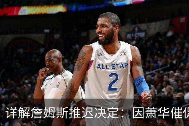 详解詹姆斯推迟决定：因萧华催促生气 曝将回骑士+3方交易送走阿伦