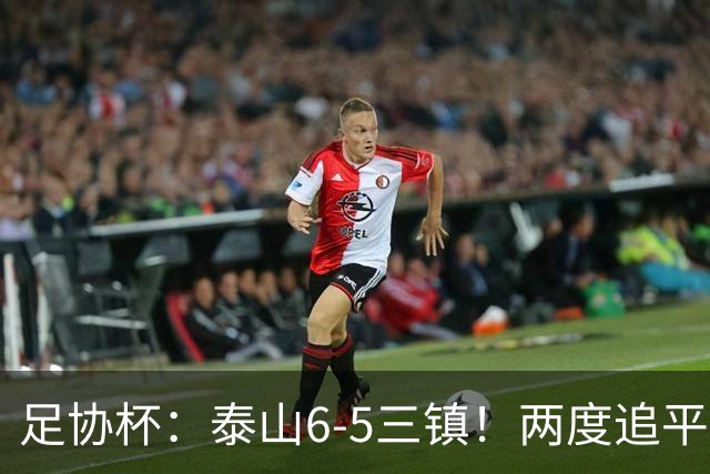 足协杯：泰山6-5三镇！两度追平+点球大战翻盘 铜梁龙2-0十人西海岸