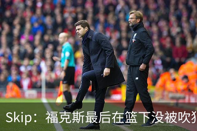 Skip：福克斯最后在篮下没被吹犯规 裁判可能也被现场气氛感染了