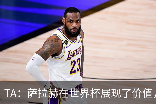 TA：萨拉赫在世界杯展现了价值，他仍然值得重量级合同